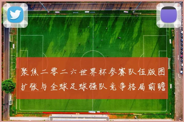 聚焦二零二六世界杯参赛队伍版图扩张与全球足球强队竞争格局前瞻
