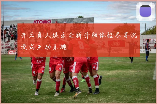开云真人娱乐全新升级体验尽享沉浸式互动乐趣