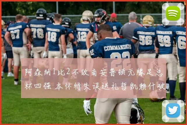 阿森纳1比2不敌南安普顿无缘足总杯四强 本怀特失误送礼哲凯赖什破门