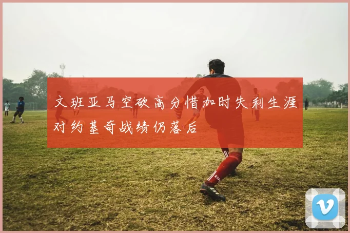 文班亚马空砍高分惜加时失利生涯对约基奇战绩仍落后