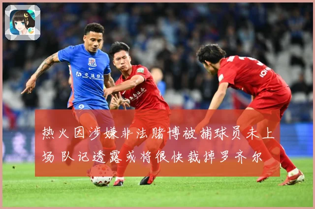 热火因涉嫌非法赌博被捕球员未上场 队记透露或将很快裁掉罗齐尔