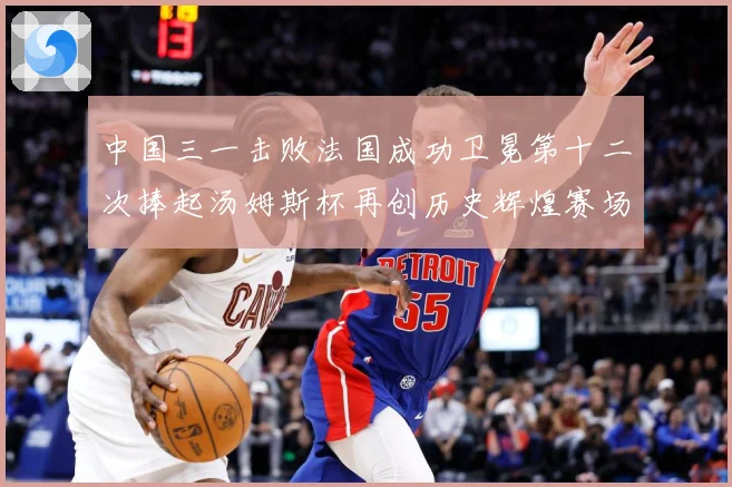 中国三一击败法国成功卫冕第十二次捧起汤姆斯杯再创历史辉煌赛场观察