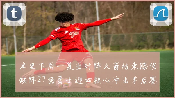 库里下周一复出对阵火箭结束膝伤缺阵27场勇士迎回核心冲击季后赛