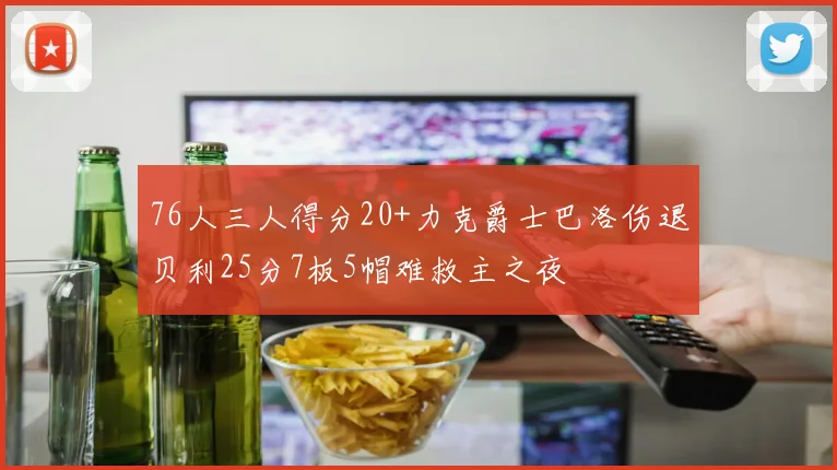76人三人得分20+力克爵士巴洛伤退贝利25分7板5帽难救主之夜