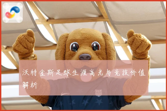 沃特金斯足球生涯高光与竞技价值解析