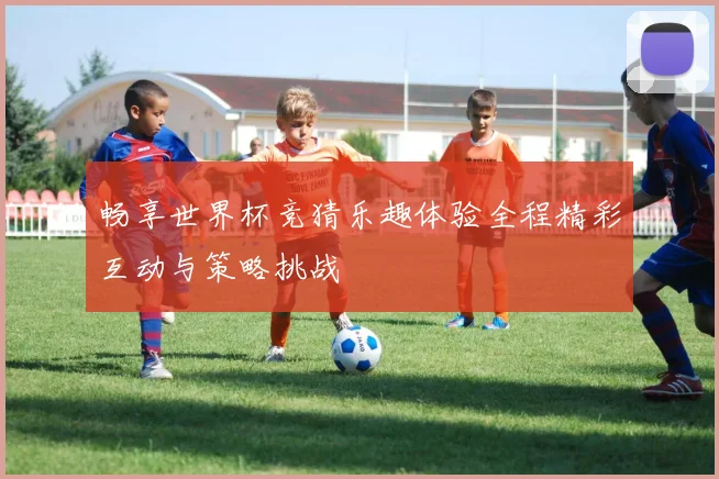 畅享世界杯竞猜乐趣体验全程精彩互动与策略挑战