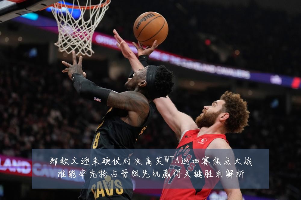 郑钦文迎来硬仗对决高芙WTA巡回赛焦点大战谁能率先抢占晋级先机赢得关键胜利解析